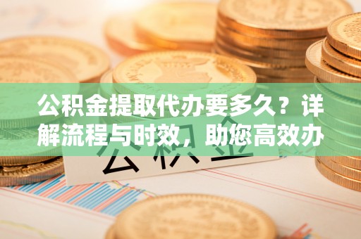 万州公积金提取代办要多久？详解流程与时效，助您高效办理