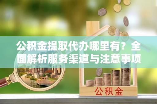 万州公积金提取代办哪里有？全面解析服务渠道与注意事项