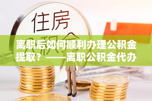 万州离职后如何顺利办理公积金提取？——离职公积金代办提取全攻略